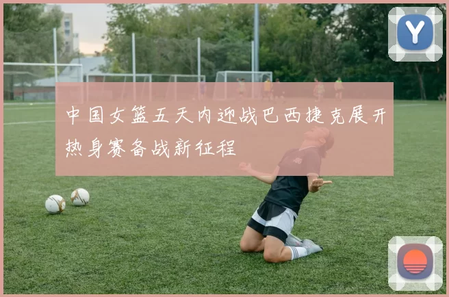 中国女篮五天内迎战巴西捷克展开热身赛备战新征程