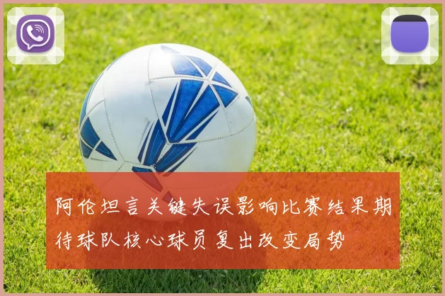 阿伦坦言关键失误影响比赛结果期待球队核心球员复出改变局势