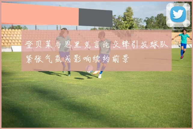 登贝莱与恩里克言论交锋引发球队紧张气氛或影响续约前景