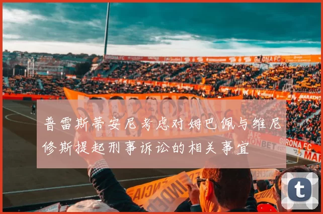 普雷斯蒂安尼考虑对姆巴佩与维尼修斯提起刑事诉讼的相关事宜