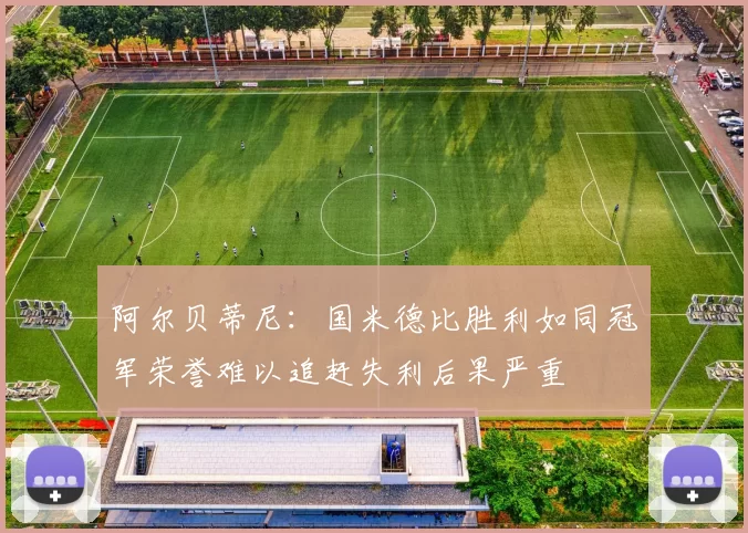 阿尔贝蒂尼：国米德比胜利如同冠军荣誉难以追赶失利后果严重