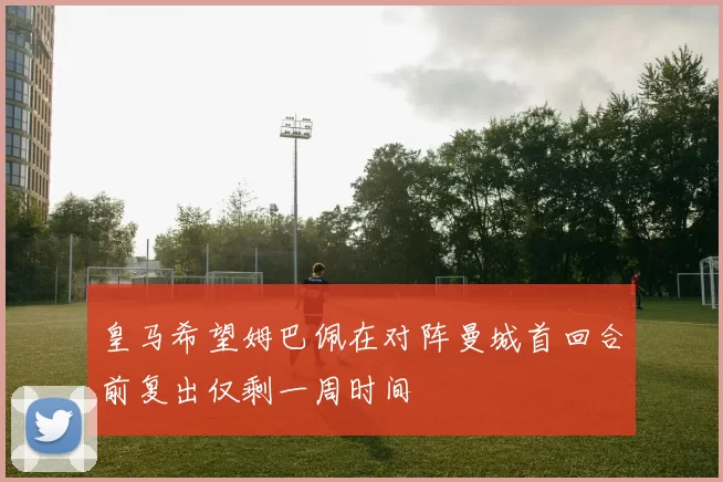 皇马希望姆巴佩在对阵曼城首回合前复出仅剩一周时间