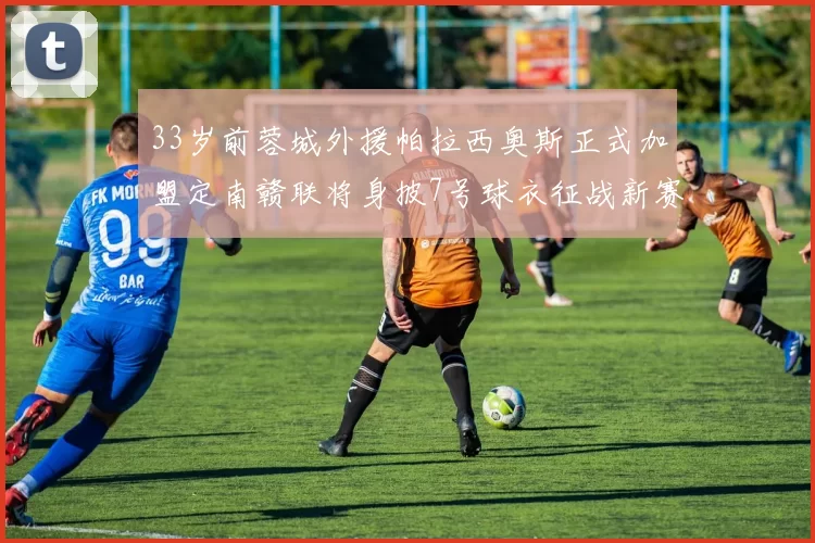 33岁前蓉城外援帕拉西奥斯正式加盟定南赣联将身披7号球衣征战新赛季