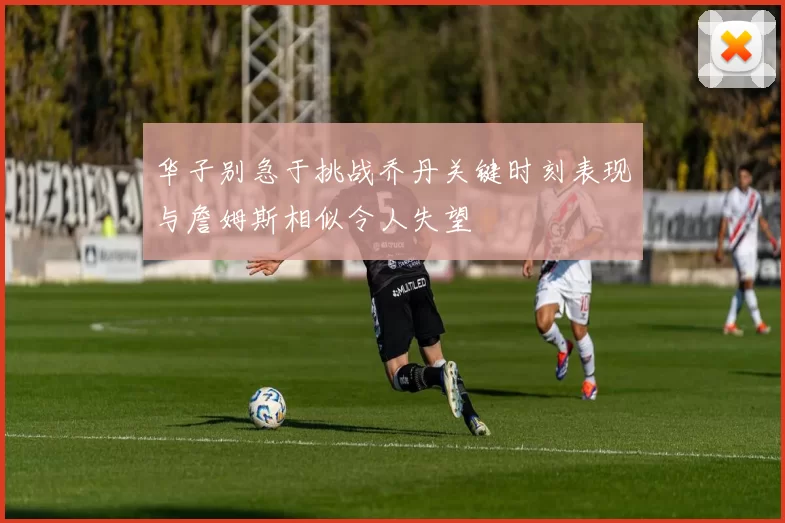 华子别急于挑战乔丹关键时刻表现与詹姆斯相似令人失望